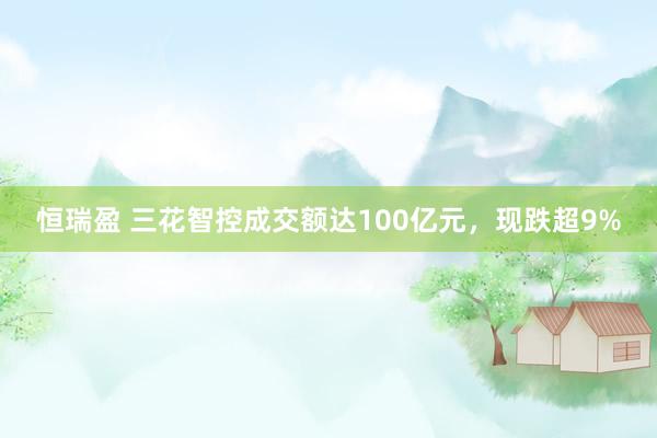 恒瑞盈 三花智控成交额达100亿元，现跌超9%