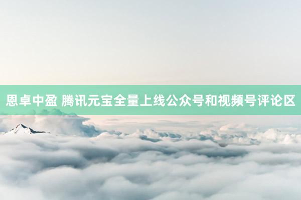 恩卓中盈 腾讯元宝全量上线公众号和视频号评论区