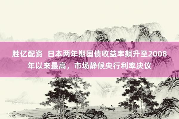 胜亿配资  日本两年期国债收益率飙升至2008年以来最高，市场静候央行利率决议