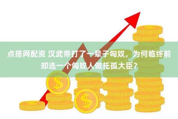 点搭网配资 汉武帝打了一辈子匈奴，为何临终前却选一个匈奴人做托孤大臣？