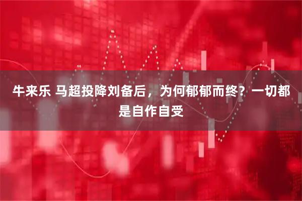 牛来乐 马超投降刘备后，为何郁郁而终？一切都是自作自受