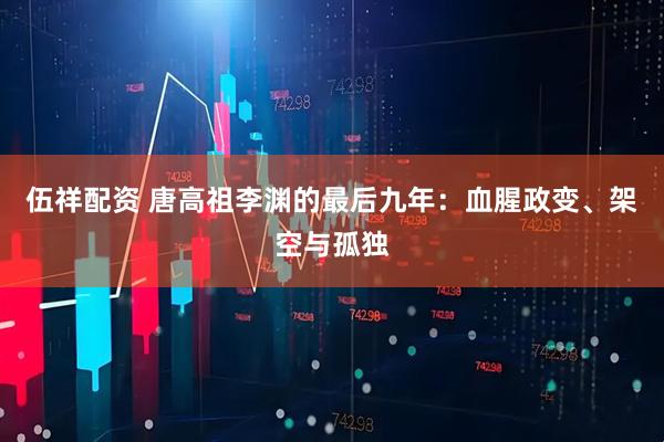 伍祥配资 唐高祖李渊的最后九年：血腥政变、架空与孤独