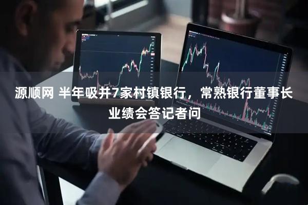 源顺网 半年吸并7家村镇银行，常熟银行董事长业绩会答记者问
