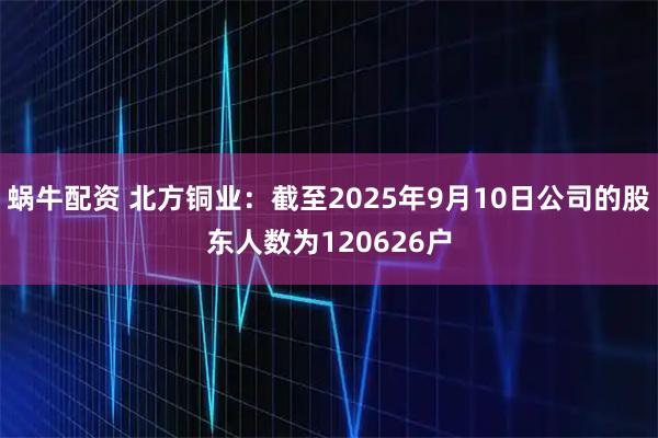 蜗牛配资 北方铜业：截至2025年9月10日公司的股东人数为120626户
