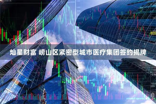 灿星财富 崂山区紧密型城市医疗集团签约揭牌
