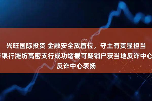 兴旺国际投资 金融安全放首位，守土有责显担当 恒丰银行潍坊高密支行成功堵截可疑销户获当地反诈中心表扬