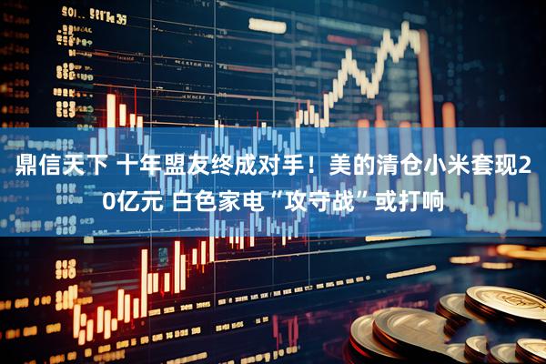 鼎信天下 十年盟友终成对手！美的清仓小米套现20亿元 白色家电“攻守战”或打响