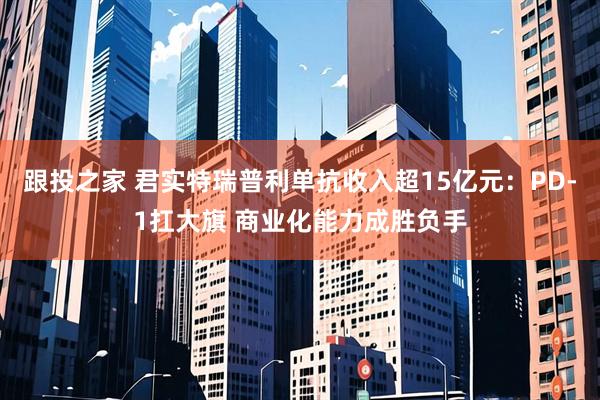 跟投之家 君实特瑞普利单抗收入超15亿元：PD-1扛大旗 商业化能力成胜负手