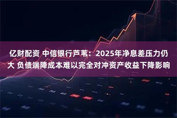 亿财配资 中信银行芦苇：2025年净息差压力仍大 负债端降成本难以完全对冲资产收益下降影响