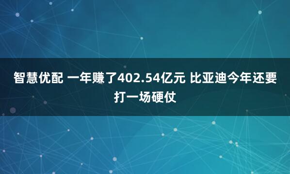 智慧优配 一年赚了402.54亿元 比亚迪今年还要打一场硬仗