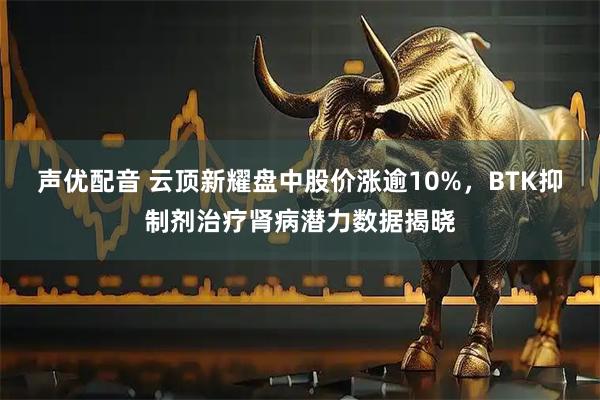 声优配音 云顶新耀盘中股价涨逾10%，BTK抑制剂治疗肾病潜力数据揭晓