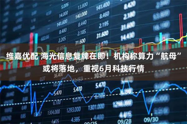 维嘉优配 海光信息复牌在即！机构称算力“航母”或将落地，重视6月科技行情