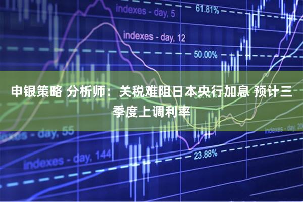 申银策略 分析师：关税难阻日本央行加息 预计三季度上调利率