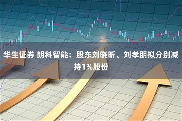 华生证券 朗科智能：股东刘晓昕、刘孝朋拟分别减持1%股份