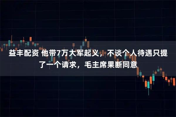 益丰配资 他带7万大军起义，不谈个人待遇只提了一个请求，毛主席果断同意