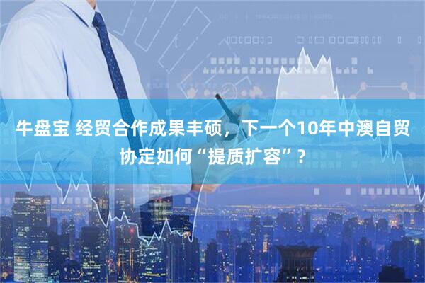 牛盘宝 经贸合作成果丰硕,下一个10年中澳自贸协定如何“提质扩容”?