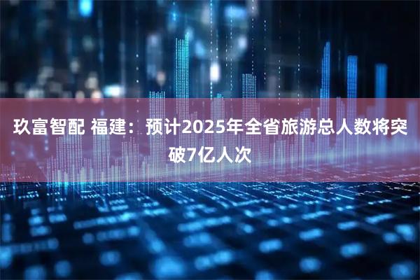 玖富智配 福建:预计2025年全省旅游总人数将突破7亿人次