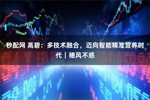 秒配网 高碧：多技术融合，迈向智能精准营养时代┃穗风不惑