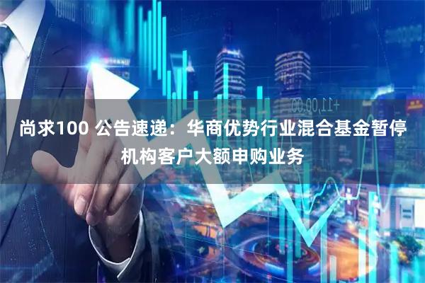 尚求100 公告速递:华商优势行业混合基金暂停机构客户大额申购业务