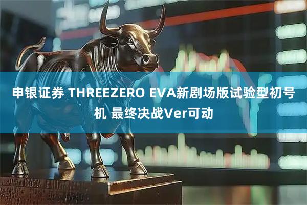 申银证券 THREEZERO EVA新剧场版试验型初号机 最终决战Ver可动